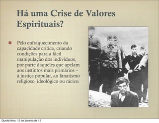Há uma Crise de Valores
            Espirituais?
            Pelo enfraquecimento da
            capacidade crítica, criando
            condições para a fácil
            manipulação dos indivíduos,
            por parte daqueles que apelam
            aos instintos mais primários –
            à justiça popular, ao fanatismo
            religioso, ideológico ou rácico.




Quinta-feira, 12 de Janeiro de 12
 