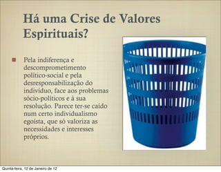 Há uma Crise de Valores
            Espirituais?
            Pela indiferença e
            descomprometimento
            político-social e pela
            desresponsabilização do
            indivíduo, face aos problemas
            sócio-políticos e à sua
            resolução. Parece ter-se caído
            num certo individualismo
            egoísta, que só valoriza as
            necessidades e interesses
            próprios.



Quinta-feira, 12 de Janeiro de 12
 