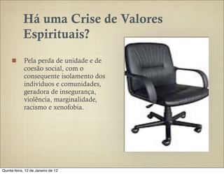 Há uma Crise de Valores
            Espirituais?
            Pela perda de unidade e de
            coesão social, com o
            consequente isolamento dos
            indivíduos e comunidades,
            geradora de insegurança,
            violência, marginalidade,
            racismo e xenofobia.




Quinta-feira, 12 de Janeiro de 12
 