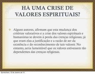 HÁ UMA CRISE DE
                   VALORES ESPIRITUAIS?

                 Alguns autores, afirmam que esta mudança dos
                 critérios valorativos e a crise dos valores espirituais e
                 humanistas se devem à perda das crenças religiosas, já
                 que eram elas a justificação e a razão de ser da
                 existência e do reconhecimento de tais valores. No
                 entanto, seria lamentável que os valores estivessem tão
                 dependentes das crenças religiosas.




Quinta-feira, 12 de Janeiro de 12
 
