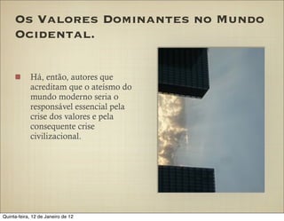 Os Valores Dominantes no Mundo
     Ocidental.

            Há, então, autores que
            acreditam que o ateísmo do
            mundo moderno seria o
            responsável essencial pela
            crise dos valores e pela
            consequente crise
            civilizacional.




Quinta-feira, 12 de Janeiro de 12
 