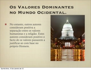 Os Valores Dominantes
            no Mundo Ocidental.

            No entanto, outros autores
            consideram positiva a
            separação entre os valores
            humanistas e a religião. Estes
            autores consideram positivo o
            facto de os valores passarem a
            justificar-se com base no
            próprio Homem.




Quinta-feira, 12 de Janeiro de 12
 