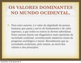 OS VALORES DOMINANTES
             NO MUNDO OCIDENTAL.

                 Para estes autores, é o valor da dignidade da pessoa
                 humana que passa a servir de fundamento e de valor
                 supremo, a que todos os outros se devem subordinar.
                 Estes autores fazem um diagnóstico mais optimista da
                 sociedade ocidental, reconhecendo inúmeros sinais de
                 progresso axiológico e moral. Reconhecem que as
                 sociedades ocidentais, pelo menos, ao nível dos
                 valores e dos princípios:




Quinta-feira, 12 de Janeiro de 12
 
