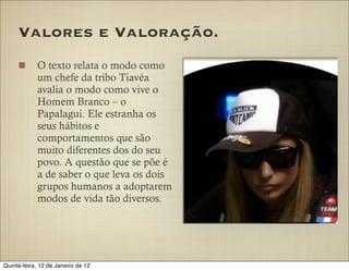 Valores e Valoração.
            O texto relata o modo como
            um chefe da tribo Tiavéa
            avalia o modo como vive o
            Homem Branco – o
            Papalagui. Ele estranha os
            seus hábitos e
            comportamentos que são
            muito diferentes dos do seu
            povo. A questão que se põe é
            a de saber o que leva os dois
            grupos humanos a adoptarem
            modos de vida tão diversos.




Quinta-feira, 12 de Janeiro de 12
 