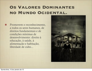 Os Valores Dominantes
            no Mundo Ocidental.

            Promovem o reconhecimento,
            a todos os seres humanos, de
            direitos fundamentais e de
            condições mínimas de
            desenvolvimento: direito à
            educação, à saúde, à
            alimentação e habitação,
            liberdade de culto...




Quinta-feira, 12 de Janeiro de 12
 