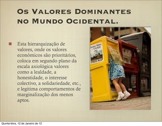 Os Valores Dominantes
            no Mundo Ocidental.

            Esta hierarquização de
            valores, onde os valores
            económicos são prioritários,
            coloca em segundo plano da
            escala axiológica valores
            como a lealdade, a
            honestidade, o interesse
            colectivo, a solidariedade, etc.,
            e legitima comportamentos de
            marginalização dos menos
            aptos.



Quinta-feira, 12 de Janeiro de 12
 