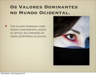 Os Valores Dominantes
            no Mundo Ocidental.

            Usa os seres humanos como
            meios e instrumentos, postos
            ao serviço dos interesses de
            outros (indivíduos ou povos).




Quinta-feira, 12 de Janeiro de 12
 