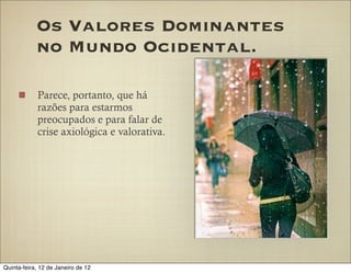 Os Valores Dominantes
            no Mundo Ocidental.

            Parece, portanto, que há
            razões para estarmos
            preocupados e para falar de
            crise axiológica e valorativa.




Quinta-feira, 12 de Janeiro de 12
 