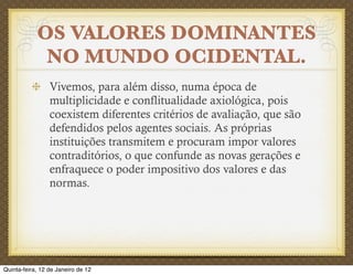 OS VALORES DOMINANTES
             NO MUNDO OCIDENTAL.
                 Vivemos, para além disso, numa época de
                 multiplicidade e conflitualidade axiológica, pois
                 coexistem diferentes critérios de avaliação, que são
                 defendidos pelos agentes sociais. As próprias
                 instituições transmitem e procuram impor valores
                 contraditórios, o que confunde as novas gerações e
                 enfraquece o poder impositivo dos valores e das
                 normas.




Quinta-feira, 12 de Janeiro de 12
 