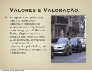 Valores e Valoração.
            A resposta é complexa, mas
            uma das razões dessa
            diferença é certamente os
            valores aceites e reconhecidos
            pelos dois grupos. O Homem
            Branco elegeu a riqueza e a
            posse de bens materiais como
            valor dominante, sobrepondo-
            o a valores aceites e
            reconhecidos pelos índios, tais
            como a bravura, a coragem ou
            a inteligência.




Quinta-feira, 12 de Janeiro de 12
 