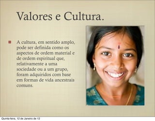 Valores e Cultura.

            A cultura, em sentido amplo,
            pode ser definida como os
            aspectos de ordem material e
            de ordem espiritual que,
            relativamente a uma
            sociedade ou a um grupo,
            foram adquiridos com base
            em formas de vida ancestrais
            comuns.




Quinta-feira, 12 de Janeiro de 12
 