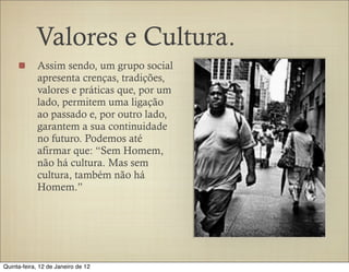 Valores e Cultura.
            Assim sendo, um grupo social
            apresenta crenças, tradições,
            valores e práticas que, por um
            lado, permitem uma ligação
            ao passado e, por outro lado,
            garantem a sua continuidade
            no futuro. Podemos até
            afirmar que: “Sem Homem,
            não há cultura. Mas sem
            cultura, também não há
            Homem.”




Quinta-feira, 12 de Janeiro de 12
 