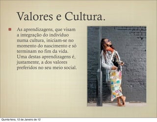 Valores e Cultura.
            As aprendizagens, que visam
            a integração do indivíduo
            numa cultura, iniciam-se no
            momento do nascimento e só
            terminam no fim da vida.
            Uma destas aprendizagens é,
            justamente, a dos valores
            preferidos no seu meio social.




Quinta-feira, 12 de Janeiro de 12
 