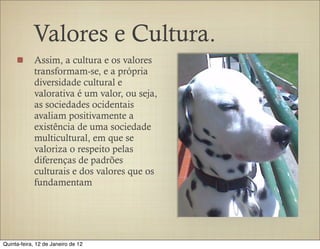 Valores e Cultura.
            Assim, a cultura e os valores
            transformam-se, e a própria
            diversidade cultural e
            valorativa é um valor, ou seja,
            as sociedades ocidentais
            avaliam positivamente a
            existência de uma sociedade
            multicultural, em que se
            valoriza o respeito pelas
            diferenças de padrões
            culturais e dos valores que os
            fundamentam




Quinta-feira, 12 de Janeiro de 12
 
