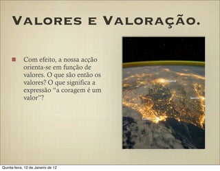 Valores e Valoração.

            Com efeito, a nossa acção
            orienta-se em função de
            valores. O que são então os
            valores? O que significa a
            expressão “a coragem é um
            valor”?




Quinta-feira, 12 de Janeiro de 12
 