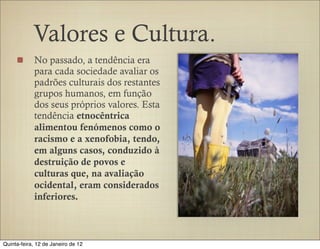 Valores e Cultura.
            No passado, a tendência era
            para cada sociedade avaliar os
            padrões culturais dos restantes
            grupos humanos, em função
            dos seus próprios valores. Esta
            tendência etnocêntrica
            alimentou fenómenos como o
            racismo e a xenofobia, tendo,
            em alguns casos, conduzido à
            destruição de povos e
            culturas que, na avaliação
            ocidental, eram considerados
            inferiores.



Quinta-feira, 12 de Janeiro de 12
 