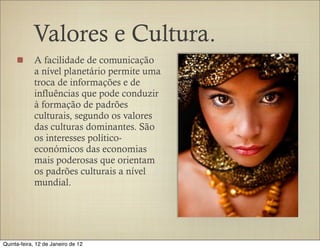 Valores e Cultura.
            A facilidade de comunicação
            a nível planetário permite uma
            troca de informações e de
            influências que pode conduzir
            à formação de padrões
            culturais, segundo os valores
            das culturas dominantes. São
            os interesses político-
            económicos das economias
            mais poderosas que orientam
            os padrões culturais a nível
            mundial.




Quinta-feira, 12 de Janeiro de 12
 