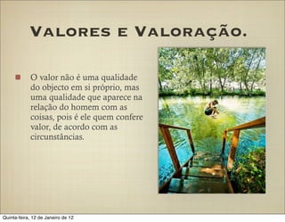 Valores e Valoração.

            O valor não é uma qualidade
            do objecto em si próprio, mas
            uma qualidade que aparece na
            relação do homem com as
            coisas, pois é ele quem confere
            valor, de acordo com as
            circunstâncias.




Quinta-feira, 12 de Janeiro de 12
 