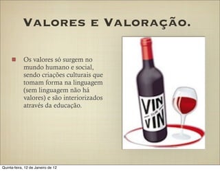 Valores e Valoração.

            Os valores só surgem no
            mundo humano e social,
            sendo criações culturais que
            tomam forma na linguagem
            (sem linguagem não há
            valores) e são interiorizados
            através da educação.




Quinta-feira, 12 de Janeiro de 12
 