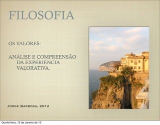 FILOSOFIA

     OS VALORES:

     ANÁLISE E COMPREENSÃO
       DA EXPERIÊNCIA
       VALORATIVA.




    Jorge Barbosa, 2012



Quinta-feira, 12 de Janeiro de 12
 