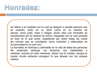 se refiere a la cualidad con la cual se designa a aquella persona que
se muestra, tanto en su obrar como en su manera de
pensar, como justa, recta e íntegra. Quien obra con honradez se
caracterizará por la rectitud de ánimo, integridad con la cual procede
en todo en lo que actúa, respetando por sobre todas las cosas
las normas que se consideran como correctas y adecuadas en
la comunidad en la cual vive."
La honradez es hermosa y admirable en la vida de todas las personas
No pretendas disfrazar tus fechorías con habilidades o
mentiras, procura en todo momento, actuar con la verdad, aunque te
cueste mucho esfuerza conseguir lo que deseas con tus propios
medios.
 
