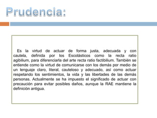 Es la virtud de actuar de forma justa, adecuada y con
cautela, definida por los Escolásticos como la recta ratio
agibilium, para diferenciarla del arte recta ratio factibilium. También se
entiende como la virtud de comunicarse con los demás por medio de
un lenguaje claro, literal, cauteloso y adecuado, así como actuar
respetando los sentimientos, la vida y las libertades de las demás
personas. Actualmente se ha impuesto el significado de actuar con
precaución para evitar posibles daños, aunque la RAE mantiene la
definición antigua.
 