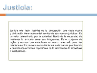 Justicia (del latín, Iustitia) es la concepción que cada época
y civilización tiene acerca del sentido de sus normas jurídicas. Es
un valor determinado por la sociedad. Nació de la necesidad de
mantener la armonía entre sus integrantes. Es el conjunto de
reglas y normas que establecen un marco adecuado para las
relaciones entre personas e instituciones, autorizando, prohibiendo
y permitiendo acciones específicas en la interacción de individuos
e instituciones.
 
