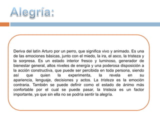 Deriva del latín Arturo por un perro, que significa vivo y animado. Es una
de las emociones básicas, junto con el miedo, la ira, el asco, la tristeza y
la sorpresa. Es un estado interior fresco y luminoso, generador de
bienestar general, altos niveles de energía y una poderosa disposición a
la acción constructiva, que puede ser percibida en toda persona, siendo
así     que     quien     la    experimenta,      la     revela   en      su
apariencia, lenguaje, decisiones y actos. La tristeza es la emoción
contraria. También se puede definir como el estado de ánimo más
confortable por el cual se puede pasar, la tristeza es un factor
importante, ya que sin ella no se podría sentir la alegría.
 