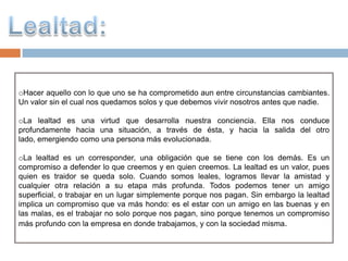 oHacer aquello con lo que uno se ha comprometido aun entre circunstancias cambiantes.
Un valor sin el cual nos quedamos solos y que debemos vivir nosotros antes que nadie.

oLa lealtad es una virtud que desarrolla nuestra conciencia. Ella nos conduce
profundamente hacia una situación, a través de ésta, y hacia la salida del otro
lado, emergiendo como una persona más evolucionada.

oLa lealtad es un corresponder, una obligación que se tiene con los demás. Es un
compromiso a defender lo que creemos y en quien creemos. La lealtad es un valor, pues
quien es traidor se queda solo. Cuando somos leales, logramos llevar la amistad y
cualquier otra relación a su etapa más profunda. Todos podemos tener un amigo
superficial, o trabajar en un lugar simplemente porque nos pagan. Sin embargo la lealtad
implica un compromiso que va más hondo: es el estar con un amigo en las buenas y en
las malas, es el trabajar no solo porque nos pagan, sino porque tenemos un compromiso
más profundo con la empresa en donde trabajamos, y con la sociedad misma.
 