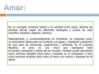 Es un concepto universal relativo a la afinidad entre seres, definido de
diversas formas según las diferentes ideologías y puntos de vista
(científico, filosófico, religioso, artístico).

Habitualmente, y fundamentalmente en Occidente, se interpreta como
un sentimiento relacionado con el afecto y el apego, y resultante y productor
de una serie de emociones, experiencias y actitudes. En el contexto
filosófico, el     amor    es    una     virtud   que     representa    toda
la bondad, compasión y afecto del ser humano. También puede describirse
como acciones dirigidas hacia otros y basadas en la compasión, o bien
como acciones dirigidas hacia otros (o hacia uno mismo) y basadas en el
afecto.
 