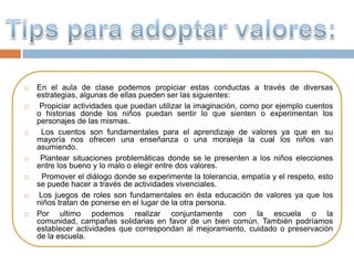    En el aula de clase podemos propiciar estas conductas a través de diversas
    estrategias, algunas de ellas pueden ser las siguientes:
    Propiciar actividades que puedan utilizar la imaginación, como por ejemplo cuentos
    o historias donde los niños puedan sentir lo que sienten o experimentan los
    personajes de las mismas.
     Los cuentos son fundamentales para el aprendizaje de valores ya que en su
    mayoría nos ofrecen una enseñanza o una moraleja la cual los niños van
    asumiendo.
    Plantear situaciones problemáticas donde se le presenten a los niños elecciones
    entre los bueno y lo malo o elegir entre dos valores.
     Promover el diálogo donde se experimente la tolerancia, empatía y el respeto, esto
    se puede hacer a través de actividades vivenciales.
    Los juegos de roles son fundamentales en ésta educación de valores ya que los
    niños tratan de ponerse en el lugar de la otra persona.
   Por ultimo podemos realizar conjuntamente con la escuela o la
    comunidad, campañas solidarias en favor de un bien común. También podríamos
    establecer actividades que correspondan al mejoramiento, cuidado o preservación
    de la escuela.
 