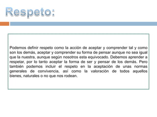 Podemos definir respeto como la acción de aceptar y comprender tal y como
son los demás, aceptar y comprender su forma de pensar aunque no sea igual
que la nuestra, aunque según nosotros esta equivocado. Debemos aprender a
respetar, por lo tanto aceptar la forma de ser y pensar de los demás. Pero
también podemos incluir el respeto en la aceptación de unas normas
generales de convivencia, así como la valoración de todos aquellos
bienes, naturales o no que nos rodean.
 