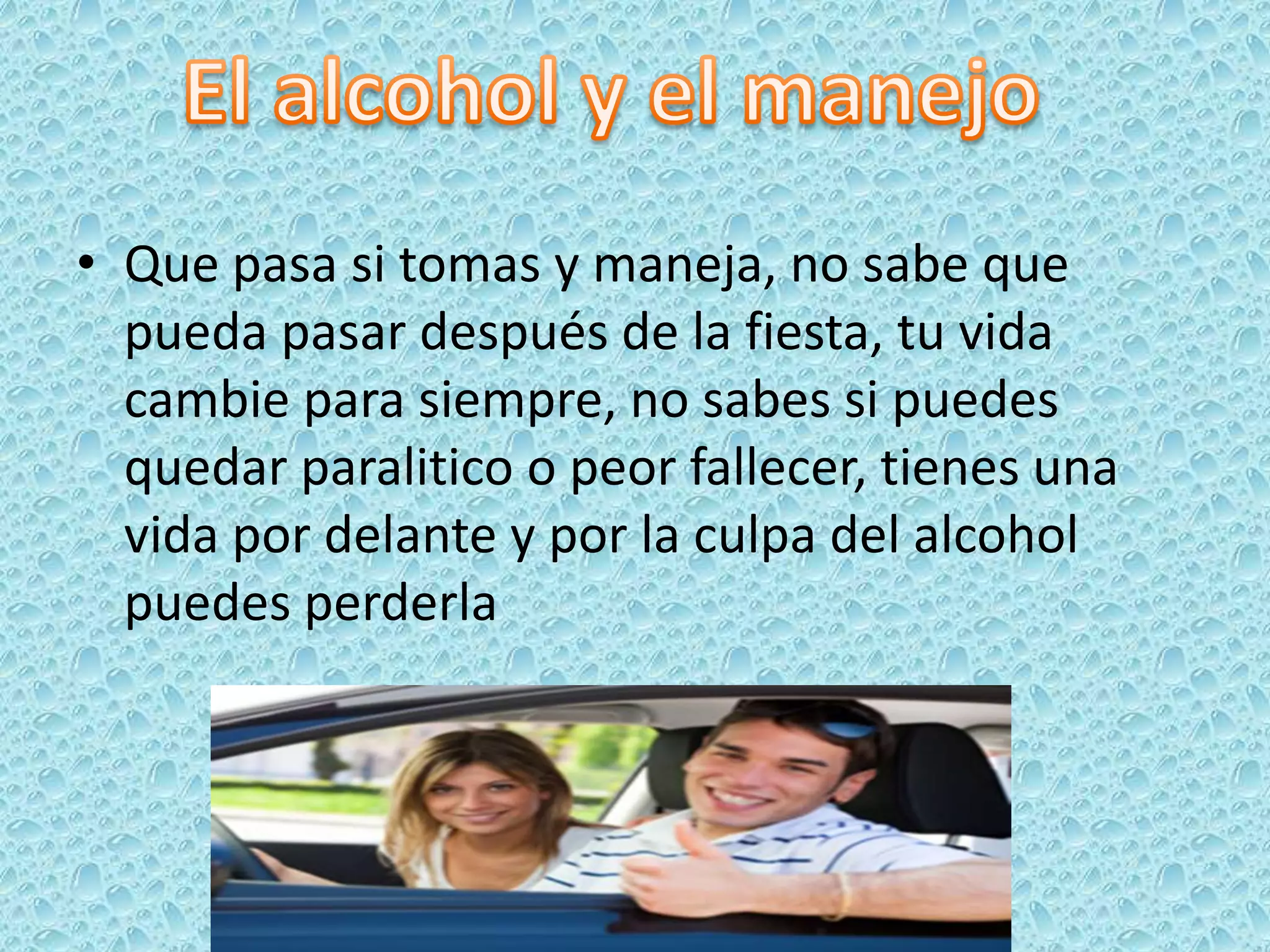 • Que pasa si tomas y maneja, no sabe que
  pueda pasar después de la fiesta, tu vida
  cambie para siempre, no sabes si puedes
  quedar paralitico o peor fallecer, tienes una
  vida por delante y por la culpa del alcohol
  puedes perderla
 