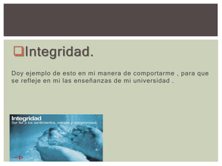 Integridad.
Doy ejemplo de esto en mi manera de comportarme , para que
se refleje en mi las enseñanzas de mi universidad .
 