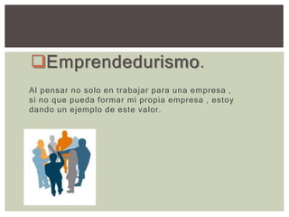 Emprendedurismo.
Al pensar no solo en trabajar para una empresa ,
si no que pueda formar mi propia empresa , estoy
dando un ejemplo de este valor.
 