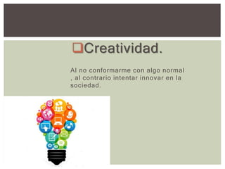 Creatividad.
Al no conformarme con algo normal
, al contrario intentar innovar en la
sociedad.
 