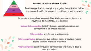 Jerarquía de valores de Max Scheler
En ella organiza los principios que guían las actitudes del ser
humano en función de l...
