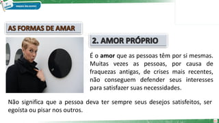 11
É o amor que as pessoas têm por si mesmas.
Muitas vezes as pessoas, por causa de
fraquezas antigas, de crises mais recentes,
não conseguem defender seus interesses
para satisfazer suas necessidades.
Não significa que a pessoa deva ter sempre seus desejos satisfeitos, ser
egoísta ou pisar nos outros.
 