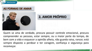 12
Quem se ama de verdade, procura possuir controle emocional, procura
compreender as pessoas, estar sempre, ou a maior parte do tempo, de
bem com a vida e esquecer a opinião alheia, não guarda raiva, rancor, está
sempre disposto a perdoar e ter coragem, confiança e segurança para
recomeçar.
 
