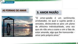 13
"O amor-paixão é um sentimento
arrebatador, no qual o sujeito perde a
sensatez, deslocando-se para um plano
de altíssima individualidade, uma vez
que ele não ama o outro e sim o fato de
estar amando, algo que lhe transcende -
amor pelo próprio amor."
 