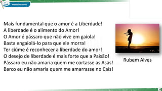 Mais fundamental que o amor é a Liberdade!
A liberdade é o alimento do Amor!
O Amor é pássaro que não vive em gaiola!
Basta engaiolá-lo para que ele morra!
Ter ciúme é reconhecer a liberdade do amor!
O desejo de liberdade é mais forte que a Paixão!
Pássaro eu não amaria quem me cortasse as Asas!
Barco eu não amaria quem me amarrasse no Cais!
Rubem Alves
17
 