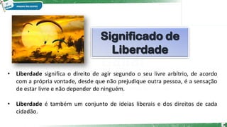 • Liberdade significa o direito de agir segundo o seu livre arbítrio, de acordo
com a própria vontade, desde que não prejudique outra pessoa, é a sensação
de estar livre e não depender de ninguém.
• Liberdade é também um conjunto de ideias liberais e dos direitos de cada
cidadão.
18
 