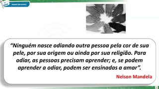“Ninguém nasce odiando outra pessoa pela cor de sua
pele, por sua origem ou ainda por sua religião. Para
odiar, as pessoas precisam aprender; e, se podem
aprender a odiar, podem ser ensinadas a amar”.
Nelson Mandela
3
 