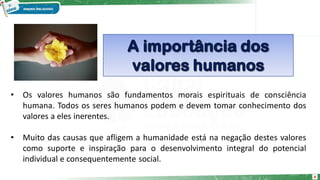 4
• Os valores humanos são fundamentos morais espirituais de consciência
humana. Todos os seres humanos podem e devem tomar conhecimento dos
valores a eles inerentes.
• Muito das causas que afligem a humanidade está na negação destes valores
como suporte e inspiração para o desenvolvimento integral do potencial
individual e consequentemente social.
 
