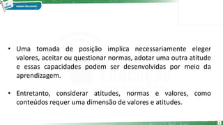 5
• Uma tomada de posição implica necessariamente eleger
valores, aceitar ou questionar normas, adotar uma outra atitude
e essas capacidades podem ser desenvolvidas por meio da
aprendizagem.
• Entretanto, considerar atitudes, normas e valores, como
conteúdos requer uma dimensão de valores e atitudes.
 
