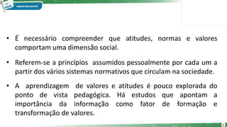 6
• É necessário compreender que atitudes, normas e valores
comportam uma dimensão social.
• Referem-se a princípios assumidos pessoalmente por cada um a
partir dos vários sistemas normativos que circulam na sociedade.
• A aprendizagem de valores e atitudes é pouco explorada do
ponto de vista pedagógica. Há estudos que apontam a
importância da informação como fator de formação e
transformação de valores.
 