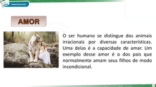 7
O ser humano se distingue dos animais
irracionais por diversas características.
Uma delas é a capacidade de amar. Um
exemplo desse amor é o dos pais que
normalmente amam seus filhos de modo
incondicional.
 
