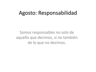 Agosto: Responsabilidad 
Somos responsables no solo de 
aquello que decimos, si no también 
de lo que no decimos. 
 