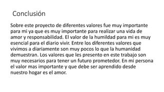Conclusión
Sobre este proyecto de diferentes valores fue muy importante
para mi ya que es muy importante para realizar una vida de
amor y responsabilidad. El valor de la humildad para mi es muy
esencial para el diario vivir. Entre los diferentes valores que
vivimos a diariamente son muy pocos lo que la humanidad
demuestran. Los valores que les presento en este trabajo son
muy necesarios para tener un futuro prometedor. En mi persona
el valor mas importante y que debe ser aprendido desde
nuestro hogar es el amor.
 