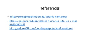 referencia
• http://conceptodefinicion.de/valores-humanos/
• https://eacnur.org/blog/valores-humanos-lista-los-7-mas-
importantes/
• http://valores10.com/donde-se-aprenden-los-valores
 